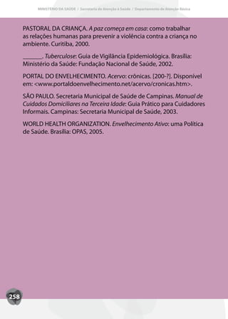 MINISTÉRIO DA SAÚDE / Secretaria de Atenção à Saúde / Departamento de Atenção Básica




      PASTORAL DA CRIANçA. A paz começa em casa: como trabalhar
      as relações humanas para prevenir a violência contra a criança no
      ambiente. Curitiba, 2000.
      ______. Tuberculose: Guia de Vigilância Epidemiológica. Brasília:
      Ministério da Saúde: Fundação Nacional de Saúde, 2002.
      PORTAL DO ENVELHECIMENTO. Acervo: crônicas. [200-?]. Disponível
      em: <www.portaldoenvelhecimento.net/acervo/cronicas.htm>.
      SãO PAULO. Secretaria Municipal de Saúde de Campinas. Manual de
         OP
      Cuidados Domiciliares na Terceira Idade: Guia Prático para Cuidadores
      Informais. Campinas: Secretaria Municipal de Saúde, 2003.
      WORLD HEALTH ORGANIzATION. Envelhecimento Ativo: uma Política
      de Saúde. Brasília: OPAS, 2005.




258
 