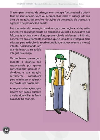 MINISTÉRIO DA SAÚDE / Secretaria de Atenção à Saúde / Departamento de Atenção Básica




     O acompanhamento de crianças é uma etapa fundamental e priori-
     tária de seu trabalho. Você vai acompanhar todas as crianças de sua
     área de atuação, desenvolvendo ações de prevenção de doenças e
     agravos e de promoção à saúde.
     Entre as ações de prevenção das doenças e promoção à saúde, estão
     o incentivo ao cumprimento do calendário vacinal, a busca ativa dos
     faltosos às vacinas e consultas, a prevenção de acidentes na infância,
     o incentivo ao aleitamento materno, que é uma das estratégias mais
     eficazes para redução da morbimortalidade (adoecimento e morte)
     infantil, possibilitando um
     grande impacto na saúde
     integral da criança.
     Os problemas que surgem
     durante a infância são
     responsáveis por graves
     consequências para os in-
     divíduos, e sua atuação
     certamente    contribuirá
     para minimizar o apareci-
     mento desses problemas.
     A seguir orientações que
     devem ser dadas durante
     a visita domiciliar às famí-
     lias onde há crianças.




26
 