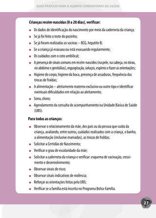 GUIA PRÁTICO PARA O AGENTE COMUNITÁRIO DE SAÚDE



Crianças recém-nascidas (0 a 28 dias), verificar:
   Os dados de identificação do nascimento por meio da caderneta da criança;
   Se já foi feito o teste do pezinho;
   Se já foram realizadas as vacinas – BCG, hepatite B;
   Se a criança já evacuou ou está evacuando regularmente;
   Os cuidados com o coto umbilical;
   A presença de sinais comuns em recém-nascidos (na pele, na cabeça, no tórax,
   no abdome e genitálias), regurgitação, soluços, espirros e fazer as orientações;
   Higiene do corpo, higiene da boca, presença de assaduras, frequência das
   trocas de fraldas;
   A alimentação – aleitamento materno exclusivo ou outro tipo e identificar
   eventuais dificuldades em relação ao aleitamento;
   Sono, choro;
   Agendamento da consulta de acompanhamento na Unidade Básica de Saúde
   (UBS).
Para todas as crianças:
   Observar o relacionamento da mãe, dos pais ou da pessoa que cuida da
   criança, avaliando, entre outros, cuidados realizados com a criança, o banho,
   a alimentação (inclusive mamadas), as trocas de fraldas;
   Solicitar a Certidão de Nascimento;
   Verificar o grau de escolaridade da mãe;
   Solicitar a caderneta da criança e verificar: esquema de vacinação, cresci-
   mento e desenvolvimento;
   Observar sinais de risco;
   Observar sinais indicativos de violência;
   Ref
   Reforçar as orientações feitas pela UBS;
   Verificar se a família está inscrita no Programa Bolsa-Família.


                                                                                      27
 