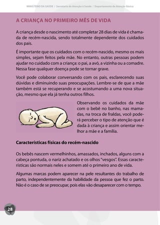MINISTÉRIO DA SAÚDE / Secretaria de Atenção à Saúde / Departamento de Atenção Básica




     A CRIANÇA NO PRIMEIRO MÊS DE VIDA

     A criança desde o nascimento até completar 28 dias de vida é chama-
     da de recém-nascida, sendo totalmente dependente dos cuidados
     dos pais.
     É importante que os cuidados com o recém-nascido, mesmo os mais
     simples, sejam feitos pela mãe. No entanto, outras pessoas podem
     ajudar no cuidado com a criança: o pai, a avó, a vizinha ou a comadre.
     Nessa fase qualquer doença pode se tornar grave.
     Você pode colaborar conversando com os pais, esclarecendo suas
     dúvidas e diminuindo suas preocupações. Lembre-se de que a mãe
     também está se recuperando e se acostumando a uma nova situa-
     ção, mesmo que ela já tenha outros filhos.
                                                 Observando os cuidados da mãe
                                                 com o bebê no banho, nas mama-
                                                 das, na troca de fraldas, você pode-
                                                 rá perceber o tipo de atenção que é
                                                 dada à criança e assim orientar me-
                                                 lhor a mãe e a família.

     Características físicas do recém-nascido

     Os bebês nascem vermelhinhos, amassados, inchados, alguns com a
     cabeça pontuda, o nariz achatado e os olhos “vesgos”. Essas caracte-
     rísticas são normais neles e somem até o primeiro ano de vida.
     Algumas marcas podem aparecer na pele resultantes do trabalho de
     parto, independentemente da habilidade da pessoa que fez o parto.
     Não é o caso de se preocupar, pois elas vão desaparecer com o tempo.




28
 