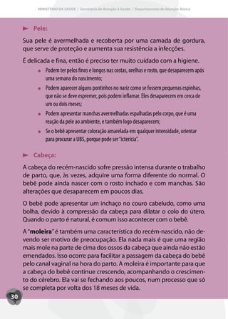 MINISTÉRIO DA SAÚDE / Secretaria de Atenção à Saúde / Departamento de Atenção Básica




          Pele:
     Sua pele é avermelhada e recoberta por uma camada de gordura,
     que serve de proteção e aumenta sua resistência a infecções.
     É delicada e fina, então é preciso ter muito cuidado com a higiene.
              Podem ter pelos finos e longos nas costas, orelhas e rosto, que desaparecem após
              uma semana do nascimento;
              Podem aparecer alguns pontinhos no nariz como se fossem pequenas espinhas,
              que não se deve espremer, pois podem inflamar. Eles desaparecem em cerca de
              um ou dois meses;
              Podem apresentar manchas avermelhadas espalhadas pelo corpo, que é uma
              reação da pele ao ambiente, e também logo desaparecem;
              Se o bebê apresentar coloração amarelada em qualquer intensidade, orientar
              para procurar a UBS, porque pode ser “icterícia”.

          Cabeça:
     A cabeça do recém-nascido sofre pressão intensa durante o trabalho
     de parto, que, às vezes, adquire uma forma diferente do normal. O
     bebê pode ainda nascer com o rosto inchado e com manchas. São
     alterações que desaparecem em poucos dias.
     O bebê pode apresentar um inchaço no couro cabeludo, como uma
     bolha, devido à compressão da cabeça para dilatar o colo do útero.
     Quando o parto é natural, é comum isso acontecer com o bebê.
     A “moleira” é também uma característica do recém-nascido, não de-
     vendo ser motivo de preocupação. Ela nada mais é que uma região
     mais mole na parte de cima dos ossos da cabeça que ainda não estão
     emendados. Isso ocorre para facilitar a passagem da cabeça do bebê
     pelo canal vaginal na hora do parto. A moleira é importante para que
     a cabeça do bebê continue crescendo, acompanhando o crescimen-
     to do cérebro. Ela vai se fechando aos poucos, num processo que só
     se completa por volta dos 18 meses de vida.
30
 