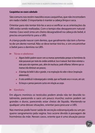 GUIA PRÁTICO PARA O AGENTE COMUNITÁRIO DE SAÚDE



Casquinhas no couro cabeludo
São comuns nos recém-nascidos essas casquinhas, que não incomodam
em nada o bebê. O importante é manter a cabeça limpa e seca.
Orientar para não tentar tirá-las a seco e verificar se as orientações da
UBS estão sendo realizadas. Com o tempo elas desaparecem natural-
mente. Caso você sinta um cheiro desagradável na cabeça do bebê, é
preciso encaminhá-lo para a UBS.
A criança pode nascer com dentes, que geralmente não tem o forma-
to de um dente normal. Não se deve tentar tirá-los, e sim encaminhar
o bebê para o dentista na UBS.

    Tórax e abdome:
        Alguns bebês podem nascer com as mamas aumentadas porque os hormônios da
        mãe passaram por meio do cordão umbilical. Isso é natural. Você deve orientar a
        mãe para não espremer, pois, além de machucar, pode inflamar. Informe que as
        mamas irão diminuir aos poucos;
        A barriga do bebê é alta e grande, e na respiração ela sobe e desce (respiração
        abdominal);
        O coto umbilical é esbranquiçado e úmido, que vai ficando seco e escuro, até cair;
        Os braços e pernas parecem curtos em relação ao corpo.

    Genitais:
Em alguns meninos os testículos podem ainda não ter descido to-
talmente, parecendo o saco um pouco murcho; outros podem ser
grandes e duros, parecendo estar cheios de líquido. Mantendo-se
qualquer uma dessas situações, orientar para procurar a UBS.
Nas meninas pode haver saída de secreção esbranquiçada ou um pe-
queno sangramento pela vagina. Isso ocorre devido à passagem de
hormônios da mãe. Nesses casos, oriente que é uma situação passa-

                                                                                             31
 