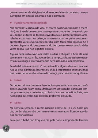 MINISTÉRIO DA SAÚDE / Secretaria de Atenção à Saúde / Departamento de Atenção Básica




     geira e recomende a higiene local, sempre da frente para trás, ou seja,
     da vagina em direção ao ânus, e não o contrário.

         Funcionamento intestinal:
     Nas primeiras 24 horas de vida, os recém-nascidos eliminam o mecô-
     nio (que é verde bem escuro, quase preto e grudento, parecendo gra-
     xa), depois as fezes se tornam esverdeadas e, posteriormente, ama-
     reladas e pastosas. As crianças amamentadas no peito costumam
     apresentar várias evacuações por dia, com fezes mais líquidas. Se o
     bebê está ganhando peso, mamando bem, mesmo evacuando várias
     vezes ao dia, isso não significa diarreia.
     Alguns bebês não evacuam todos os dias e chegam a ficar até uma
     semana sem evacuar. Se, apesar desse tempo, as fezes estiverem pas-
     tosas e a criança estiver mamando bem, isso não é um problema.
     Se o bebê está mamando só no peito e fica alguns dias sem evacuar,
     não se deve dar frutas, laxantes ou chás. É importante orientar a mãe
     que nesse período não se trata de doença, procurando tranquilizá-la.

         Urina:
     Os bebês urinam bastante. Isso indica que estão mamando o sufi-
     ciente. Quando ficam com as fraldas sem ser trocadas por muito tem-
     po, por exemplo, a noite toda, o cheiro da urina pode ficar forte, mas
     na maioria das vezes não significa problema de saúde.

         Sono:
     Na primeira semana, o recém-nascido dorme de 15 a 20 horas por
     dia, porém alguns não dormem entre as mamadas, ficando acorda-
     dos por várias horas.
     Para que o bebê não troque o dia pela noite, é importante lembrar

32
 