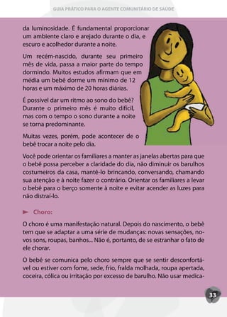 GUIA PRÁTICO PARA O AGENTE COMUNITÁRIO DE SAÚDE



da luminosidade. É fundamental proporcionar
um ambiente claro e arejado durante o dia, e
escuro e acolhedor durante a noite.
Um recém-nascido, durante seu primeiro
mês de vida, passa a maior parte do tempo
dormindo. Muitos estudos afirmam que em
média um bebê dorme um mínimo de 12
horas e um máximo de 20 horas diárias.
É possível dar um ritmo ao sono do bebê?
Durante o primeiro mês é muito difícil,
mas com o tempo o sono durante a noite
se torna predominante.
Muitas vezes, porém, pode acontecer de o
bebê trocar a noite pelo dia.
Você pode orientar os familiares a manter as janelas abertas para que
o bebê possa perceber a claridade do dia, não diminuir os barulhos
costumeiros da casa, mantê-lo brincando, conversando, chamando
sua atenção e à noite fazer o contrário. Orientar os familiares a levar
o bebê para o berço somente à noite e evitar acender as luzes para
não distraí-lo.

    Choro:
O choro é uma manifestação natural. Depois do nascimento, o bebê
tem que se adaptar a uma série de mudanças: novas sensações, no-
vos sons, roupas, banhos... Não é, portanto, de se estranhar o fato de
ele chorar.
O bebê se comunica pelo choro sempre que se sentir desconfortá-
vel ou estiver com fome, sede, frio, fralda molhada, roupa apertada,
coceira, cólica ou irritação por excesso de barulho. Não usar medica-


                                                                          33
 