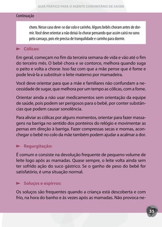 GUIA PRÁTICO PARA O AGENTE COMUNITÁRIO DE SAÚDE

Continuação

        choro. Nesse caso deve-se dar colo e carinho. Alguns bebês choram antes de dor-
        mir. Você deve orientar a não deixá-lo chorar pensando que assim cairá no sono
        pelo cansaço, pois ele precisa de tranquilidade e carinho para dormir.

    Cólicas:
Em geral, começam no fim da terceira semana de vida e vão até o fim
do terceiro mês. O bebê chora e se contorce, melhora quando suga
o peito e volta a chorar. Isso faz com que a mãe pense que é fome e
pode levá-la a substituir o leite materno por mamadeira.
Você deve orientar para que a mãe e familiares não confundam a ne-
cessidade de sugar, que melhora por um tempo as cólicas, com a fome.
Orientar ainda a não usar medicamentos sem orientação da equipe
de saúde, pois podem ser perigosos para o bebê, por conter substân-
cias que podem causar sonolência.
Para aliviar as cólicas por alguns momentos, orientar para fazer massa-
gens na barriga no sentido dos ponteiros do relógio e movimentar as
pernas em direção à barriga. Fazer compressas secas e mornas, acon-
chegar o bebê no colo da mãe também podem ajudar a acalmar a dor.

    Regurgitação:
É comum e consiste na devolução frequente de pequeno volume de
leite logo após as mamadas. Quase sempre, o leite volta ainda sem
ter sofrido ação do suco gástrico. Se o ganho de peso do bebê for
satisfatório, é uma situação normal.

    Soluços e espirros:
Os soluços são frequentes quando a criança está descoberta e com
frio, na hora do banho e às vezes após as mamadas. Não provoca ne-


                                                                                          35
 