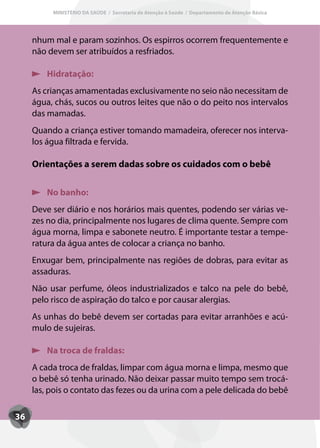 MINISTÉRIO DA SAÚDE / Secretaria de Atenção à Saúde / Departamento de Atenção Básica




     nhum mal e param sozinhos. Os espirros ocorrem frequentemente e
     não devem ser atribuídos a resfriados.

         Hidratação:
     As crianças amamentadas exclusivamente no seio não necessitam de
     água, chás, sucos ou outros leites que não o do peito nos intervalos
     das mamadas.
     Quando a criança estiver tomando mamadeira, oferecer nos interva-
     los água filtrada e fervida.

     Orientações a serem dadas sobre os cuidados com o bebê


         No banho:
     Deve ser diário e nos horários mais quentes, podendo ser várias ve-
     zes no dia, principalmente nos lugares de clima quente. Sempre com
     água morna, limpa e sabonete neutro. É importante testar a tempe-
     ratura da água antes de colocar a criança no banho.
     Enxugar bem, principalmente nas regiões de dobras, para evitar as
     assaduras.
     Não usar perfume, óleos industrializados e talco na pele do bebê,
     pelo risco de aspiração do talco e por causar alergias.
     As unhas do bebê devem ser cortadas para evitar arranhões e acú-
     mulo de sujeiras.

         Na troca de fraldas:
     A cada troca de fraldas, limpar com água morna e limpa, mesmo que
     o bebê só tenha urinado. Não deixar passar muito tempo sem trocá-
     las, pois o contato das fezes ou da urina com a pele delicada do bebê

36
 