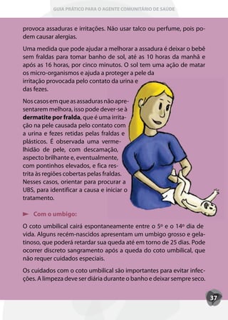 GUIA PRÁTICO PARA O AGENTE COMUNITÁRIO DE SAÚDE



provoca assaduras e irritações. Não usar talco ou perfume, pois po-
dem causar alergias.
Uma medida que pode ajudar a melhorar a assadura é deixar o bebê
sem fraldas para tomar banho de sol, até as 10 horas da manhã e
após as 16 horas, por cinco minutos. O sol tem uma ação de matar
os micro-organismos e ajuda a proteger a pele da
irritação provocada pelo contato da urina e
das fezes.
Nos casos em que as assaduras não apre-
sentarem melhora, isso pode dever-se à
dermatite por fralda, que é uma irrita-
                       ,
ção na pele causada pelo contato com
a urina e fezes retidas pelas fraldas e
plásticos. É observada uma verme-
lhidão de pele, com descamação,
aspecto brilhante e, eventualmente,
com pontinhos elevados, e fica res-
trita às regiões cobertas pelas fraldas.
Nesses casos, orientar para procurar a
UBS, para identificar a causa e iniciar o
tratamento.

    Com o umbigo:
O coto umbilical cairá espontaneamente entre o 5º e o 14º dia de
vida. Alguns recém-nascidos apresentam um umbigo grosso e gela-
tinoso, que poderá retardar sua queda até em torno de 25 dias. Pode
ocorrer discreto sangramento após a queda do coto umbilical, que
não requer cuidados especiais.
Os cuidados com o coto umbilical são importantes para evitar infec-
ções. A limpeza deve ser diária durante o banho e deixar sempre seco.


                                                                        37
 