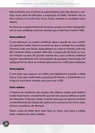 MINISTÉRIO DA SAÚDE / Secretaria de Atenção à Saúde / Departamento de Atenção Básica




     Não se devem usar as faixas ou esparadrapos, pois não deixam o um-
     bigo secar, além de dificultar a respiração do bebê. Também não se
     deve colocar no local ervas, fumo, frutas, moedas ou qualquer outro
     objeto.
     Se observar o aparecimento de secreção, sangue ou cheiro desagradá-
     vel no coto umbilical, é preciso orientar que a mãe leve o bebê à UBS.

     Hérnia umbilical:
     É uma alteração na cicatriz umbilical. Após a queda do coto umbili-
     cal, quando o bebê chora, é possível ver que o umbigo fica estufado.
     Orientar a não usar faixas, esparadrapos ou colocar moedas, pois não
     têm nenhum efeito e podem dificultar a respiração do bebê ou cau-
     sar irritação na pele. Na grande maioria dos casos a hérnia umbilical
     regride naturalmente sem necessidade de qualquer intervenção. De
     qualquer forma, deve-se orientar para procurar a UBS para avaliação.

     Hérnia inguinal:
     É uma bola que aparece na virilha, principalmente quando o bebê
     chora. Caso seja confirmada a presença da hérnia, o tratamento é ci-
     rúrgico e você deve orientar para procurar a UBS.

     Outros cuidados:
     A higiene do ambiente, das roupas, dos objetos usados pelo bebê é
     muito importante, considerando que ele tem poucas defesas e pode
     ter infecções. É preciso, então, orientar para que as pessoas tenham
     o entendimento da relação da sujeira com a presença de micro-orga-
     nismos causadores de doenças.
     Quem cuida do bebê deve lavar bem as mãos, com água e sabão,
     antes e depois de cada cuidado.


38
 