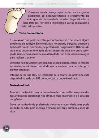 MINISTÉRIO DA SAÚDE / Secretaria de Atenção à Saúde / Departamento de Atenção Básica




                     O exame revela doenças que podem causar graves
                     problemas ao desenvolvimento e crescimento do
                   bebê, que são irreversíveis se não diagnosticadas e
                logo tratadas. Por isso a importância da sua realização o
               mais cedo possível.

             Teste da orelhinha

     É um exame que pode detectar precocemente se o bebê tem algum
     problema de audição. Ele é realizado no próprio berçário, quando o
     bebê está quieto dormindo, de preferência nas primeiras 48 horas de
     vida, mas pode ser feito após alguns meses de vida, em outro servi-
     ço de saúde conveniado, se a maternidade não tiver fonoaudiólogos
     para realizar o exame.
     O exame não dói, não incomoda, não acorda o bebê, é barato, fácil de
     ser realizado, não tem contraindicação e é eficaz para detectar pro-
     blemas auditivos.
     Informe-se na sua UBS de referência se o exame da orelhinha está
     disponível na rede do SUS do município e onde é realizado.

     Teste do olhinho

     Também conhecido como exame do reflexo vermelho, ele pode de-
     tectar diversos problemas nos olhos, o mais importante é a catarata
     congênita.
     Deve ser realizado de preferência ainda na maternidade, mas pode
     ser feito na UBS pelo médico treinado, nos três primeiros anos de
     vida.




40
 