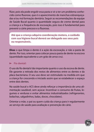 GUIA PRÁTICO PARA O AGENTE COMUNITÁRIO DE SAÚDE



flúor, pois ela pode engolir essa pasta e vir a ter um problema conhe-
cido como fluorose, que é o aparecimento de manchas esbranquiça-
das e/ou má formação dentária. Seguir as recomendações da equipe
de Saúde Bucal quanto à quantidade segura de creme dental para
a criança e a frequência de escovação, pois isso é fundamental para
prevenir a cárie precoce e a fluorose.

 Até que a criança adquira coordenação motora, o cuidado
 com sua higiene bucal deverá ser delegado aos seus pais
 ou responsáveis.


Dica: o que limpa o dente é a ação da escovação, e não a pasta de
dente. Por isso, orientar para colocar pouca pasta de dente na escova
(quantidade equivalente a um grão de arroz cru).

    Fio dental:
O uso do fio dental é tão importante quanto o uso da escova de dente.
Ele garante a retirada dos restos de alimentos entre os dentes e da
placa bacteriana. O seu uso deve ser estimulado na medida em que
a criança for crescendo e iniciado assim que se estabelecer o espaço
entre dois dentes.
Na saúde bucal o ACS deve ainda reforçar a importância de uma ali-
mentação saudável, sem açúcar. Incentivar o consumo de frutas, le-
gumes e verduras e evitar alimentos industrializados (refrigerantes,
bolachas, salgadinhos, balas, doces, chocolates).
Orientar a mãe, o pai ou quem cuida da criança para ir regularmente
ao serviço de saúde para avaliação e prevenção de cárie.




                                                                         43
 