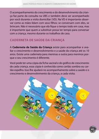 GUIA PRÁTICO PARA O AGENTE COMUNITÁRIO DE SAÚDE



O acompanhamento do crescimento e do desenvolvimento da crian-
ça faz parte da consulta na UBS e também deve ser acompanhado
por você durante a visita domiciliar (VD). Na VD é importante obser-
var como as mães lidam com seus filhos: se conversam com eles, se
brincam. Não é necessário que ela fique o tempo todo em casa, mas
é importante que quem a substituir possa ter tempo para conversar
com a criança, mesmo durante os trabalhos de casa.

CADERNETA DE SAÚDE DA CRIANÇA

A Caderneta de Saúde da Criança existe para acompanhar e ava-
liar o crescimento e desenvolvimento e a saúde da criança até os 10
anos. Existe uma caderneta para meninas e outra para meninos por-
que o seu crescimento é diferente.
Você pode ter uma cópia da ficha vacinal e do gráfico de crescimento
de cada criança, essa cópia é conhecida como cartão sombra ou car-
tão espelho. Isso lhe ajudará no acompanhamento sobre a saúde e o
crescimento e desenvolvimento da criança, a cada visita.




                                                                       47
 