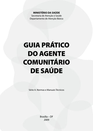 MINISTÉRIO DA SAÚDE
  Secretaria de Atenção à Saúde
 Departamento de Atenção Básica




GUIA PRÁTICO
 DO AGENTE
COMUNITÁRIO
  DE SAÚDE

 Série A. Normas e Manuais Técnicos




           Brasília – DF
              2009
 
