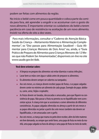 GUIA PRÁTICO PARA O AGENTE COMUNITÁRIO DE SAÚDE



podem ser feitas com alimentos da região.
No início o bebê come em pouca quantidade e coloca parte da comi-
da para fora, até aprender a engolir e se acostumar com o gosto do
novo alimento. É importante orientar os cuidadores do bebê a terem
paciência em caso de resistência na aceitação de um novo alimento.
Insistir na oferta de oito a dez vezes.

  Para mais informações, consultar o “Caderno de Atenção Básica
 Saúde da Criança – Aleitamento Materno e Alimentação Comple-
 mentar”, os “Dez passos para Alimentação Saudável – Guia Ali-
 mentar para Crianças Menores de Dois Anos” ou, ainda, o “Guia
 Prático de Preparo de Alimentos para Crianças Menores de 12 Me-
 ses que não Podem Ser Amamentadas”, disponíveis on-line no site
 www.saude.gov.br/dab.

    Você deve orientar sobre:
        A limpeza no preparo dos alimentos vai evitar diarreias e outras infecções;
        Lavar bem as mãos com água e sabão antes de preparar os alimentos;
        Os alimentos devem sempre ser cobertos ou tampados;
        Aos seis meses, as crianças devem receber papas de frutas, e as papas salgadas
        devem conter no mínimo um alimento de cada grupo. Exemplo de papa: abóbo-
        ra, carne, arroz, feijão e espinafre;
        As frutas devem ser lavadas, descascadas e amassadas, para que fiquem na con-
        sistência de papa. Não passar a fruta na peneira ou no liquidificador nem acres-
        centar açúcar. A criança tem que se acostumar a comer alimentos de diferentes
        consistências. As papas salgadas oferecidas no almoço a partir de seis meses e
        as papas oferecidas no jantar a partir dos sete meses também não devem ser
        liquidificadas, e sim amassadas com o garfo;
        Aos seis meses, a criança que mama no peito deve receber, além do leite materno
        em livre demanda, ou sempre que sentir fome, uma papa de fruta no meio da ma-
        nhã, uma papa salgada na hora do almoço e uma papa de fruta no meio da tarde;
                                                                                           59
 