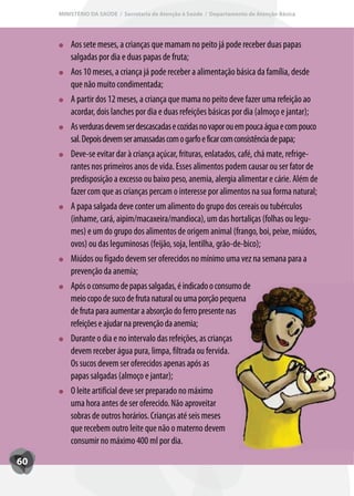 MINISTÉRIO DA SAÚDE / Secretaria de Atenção à Saúde / Departamento de Atenção Básica




         Aos sete meses, a crianças que mamam no peito já pode receber duas papas
         salgadas por dia e duas papas de fruta;
         Aos 10 meses, a criança já pode receber a alimentação básica da família, desde
         que não muito condimentada;
         A partir dos 12 meses, a criança que mama no peito deve fazer uma refeição ao
         acordar, dois lanches por dia e duas refeições básicas por dia (almoço e jantar);
         As verduras devem ser descascadas e cozidas no vapor ou em pouca água e com pouco
         sal. Depois devem ser amassadas com o garfo e ficar com consistência de papa;
         Deve-se evitar dar à criança açúcar, frituras, enlatados, café, chá mate, refrige-
         rantes nos primeiros anos de vida. Esses alimentos podem causar ou ser fator de
         predisposição a excesso ou baixo peso, anemia, alergia alimentar e cárie. Além de
         fazer com que as crianças percam o interesse por alimentos na sua forma natural;
         A papa salgada deve conter um alimento do grupo dos cereais ou tubérculos
         (inhame, cará, aipim/macaxeira/mandioca), um das hortaliças (folhas ou legu-
         mes) e um do grupo dos alimentos de origem animal (frango, boi, peixe, miúdos,
         ovos) ou das leguminosas (feijão, soja, lentilha, grão-de-bico);
         Miúdos ou fígado devem ser oferecidos no mínimo uma vez na semana para a
         prevenção da anemia;
         Após o consumo de papas salgadas, é indicado o consumo de
         meio copo de suco de fruta natural ou uma porção pequena
         de fruta para aumentar a absorção do ferro presente nas
         refeições e ajudar na prevenção da anemia;
         Durante o dia e no intervalo das refeições, as crianças
         devem receber água pura, limpa, filtrada ou fervida.
         Os sucos devem ser oferecidos apenas após as
         papas salgadas (almoço e jantar);
         O leite artificial deve ser preparado no máximo
         uma hora antes de ser oferecido. Não aproveitar
         sobras de outros horários. Crianças até seis meses
         que recebem outro leite que não o materno devem
         consumir no máximo 400 ml por dia.

60
 