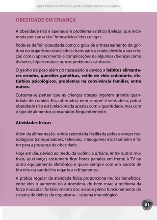 GUIA PRÁTICO PARA O AGENTE COMUNITÁRIO DE SAÚDE



OBESIDADE EM CRIANÇA

A obesidade não é apenas um problema estético (beleza) que inco-
moda por causa das “brincadeiras” dos colegas.
Pode-se definir obesidade como o grau de armazenamento de gor-
dura no organismo associado a riscos para a saúde, devido a sua rela-
ção com o aparecimento e complicações de algumas doenças como
diabetes, hipertensão e outros problemas cardíacos.
O ganho de peso além do necessário é devido a hábitos alimenta-
res errados, questões genéticas, estilo de vida sedentário, dis-
túrbios psicológicos, problemas na convivência familiar, entre
outros.
Costuma-se pensar que as crianças obesas ingerem grande quan-
tidade de comida. Essa afirmativa nem sempre é verdadeira, pois a
obesidade não está relacionada apenas com a quantidade, mas com
o tipo de alimentos consumidos frequentemente.

Atividades físicas

Além da alimentação, a vida sedentária facilitada pelos avanços tec-
nológicos (computadores, televisão, videogames etc.) também é fa-
tor para a presença da obesidade.
Hoje em dia, devido ao medo da violência urbana, entre outros mo-
tivos, as crianças costumam ficar horas paradas em frente à TV ou
outro equipamento eletrônico e quase sempre com um pacote de
biscoito ou sanduíche regado a refrigerantes.
A prática regular de atividade física proporciona muitos benefícios,
entre eles o aumento da autoestima, do bem-estar, a melhoria da
força muscular, fortalecimento dos ossos e pleno funcionamento do
sistema de defesa do organismo – sistema imunológico.

                                                                        61
 