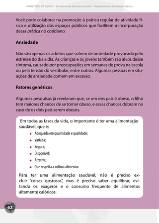 MINISTÉRIO DA SAÚDE / Secretaria de Atenção à Saúde / Departamento de Atenção Básica




     Você pode colaborar na promoção à prática regular de atividade fí-
     sica e utilização dos espaços públicos que facilitem a incorporação
     dessa prática no cotidiano.

     Ansiedade

     Não são apenas os adultos que sofrem de ansiedade provocada pelo
     estresse do dia a dia. As crianças e os jovens também são alvos desse
     sintoma, causado por preocupações em semanas de prova na escola
     ou pela tensão do vestibular, entre outros. Algumas pessoas em situ-
     ações de ansiedade comem em excesso.

     Fatores genéticos

     Algumas pesquisas já revelaram que, se um dos pais é obeso, o filho
     tem maiores chances de se tornar obeso, e essas chances dobram no
     caso de os dois pais serem obesos.

       Em todas as fases da vida, o importante é ter uma alimentação
      saudável, que é:
             Adequada em quantidade e qualidade;
             Variada;
             Segura;
             Disponível;
             Atrativa;
             Que respeita a cultura alimentar.
      Para ter uma alimentação saudável, não é preciso ex-
      cluir “coisas gostosas”, mas é preciso saber equilibrar, evi-
      tando os exageros e o consumo frequente de alimentos
      altamente calóricos.


62
 