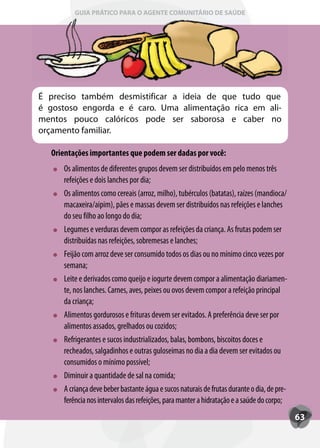 GUIA PRÁTICO PARA O AGENTE COMUNITÁRIO DE SAÚDE




É preciso também desmistificar a ideia de que tudo que
é gostoso engorda e é caro. Uma alimentação rica em ali-
mentos pouco calóricos pode ser saborosa e caber no
orçamento familiar.

  Orientações importantes que podem ser dadas por você:
     Os alimentos de diferentes grupos devem ser distribuídos em pelo menos três
     refeições e dois lanches por dia;
     Os alimentos como cereais (arroz, milho), tubérculos (batatas), raízes (mandioca/
     macaxeira/aipim), pães e massas devem ser distribuídos nas refeições e lanches
     do seu filho ao longo do dia;
     Legumes e verduras devem compor as refeições da criança. As frutas podem ser
     distribuídas nas refeições, sobremesas e lanches;
     Feijão com arroz deve ser consumido todos os dias ou no mínimo cinco vezes por
     semana;
     Leite e derivados como queijo e iogurte devem compor a alimentação diariamen-
     te, nos lanches. Carnes, aves, peixes ou ovos devem compor a refeição principal
     da criança;
     Alimentos gordurosos e frituras devem ser evitados. A preferência deve ser por
     alimentos assados, grelhados ou cozidos;
     Refrigerantes e sucos industrializados, balas, bombons, biscoitos doces e
     recheados, salgadinhos e outras guloseimas no dia a dia devem ser evitados ou
     consumidos o mínimo possível;
     Diminuir a quantidade de sal na comida;
     A criança deve beber bastante água e sucos naturais de frutas durante o dia, de pre-
     ferência nos intervalos das refeições, para manter a hidratação e a saúde do corpo;
                                                                                            63
 