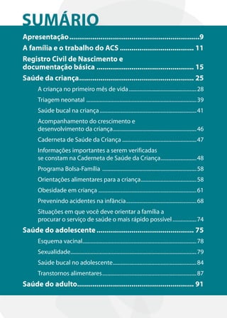 SUMÁRIO
Apresentação ...................................................................9
A família e o trabalho do ACS ...................................... 11
Registro Civil de Nascimento e
documentação básica .................................................. 15
Saúde da criança........................................................... 25
      A criança no primeiro mês de vida ................................................... 28
      Triagem neonatal ................................................................................... 39
      Saúde bucal na criança ......................................................................... 41
      Acompanhamento do crescimento e
      desenvolvimento da criança............................................................... 46
      Caderneta de Saúde da Criança ........................................................ 47
      Informações importantes a serem verificadas
      se constam na Caderneta de Saúde da Criança........................... 48
      Programa Bolsa-Família ....................................................................... 58
      Orientações alimentares para a criança.......................................... 58
      Obesidade em criança .......................................................................... 61
      Prevenindo acidentes na infância ..................................................... 68
      Situações em que você deve orientar a família a
      procurar o serviço de saúde o mais rápido possível .................. 74
Saúde do adolescente .................................................. 75
      Esquema vacinal...................................................................................... 78
      Sexualidade............................................................................................... 79
      Saúde bucal no adolescente ............................................................... 84
      Transtornos alimentares ....................................................................... 87
Saúde do adulto............................................................ 91
 