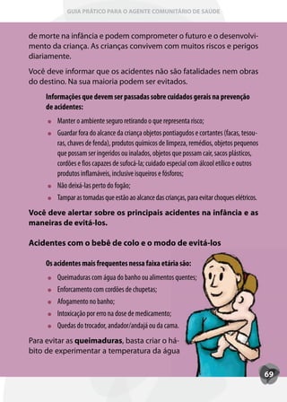 GUIA PRÁTICO PARA O AGENTE COMUNITÁRIO DE SAÚDE



de morte na infância e podem comprometer o futuro e o desenvolvi-
mento da criança. As crianças convivem com muitos riscos e perigos
diariamente.
Você deve informar que os acidentes não são fatalidades nem obras
do destino. Na sua maioria podem ser evitados.
     Informações que devem ser passadas sobre cuidados gerais na prevenção
     de acidentes:
         Manter o ambiente seguro retirando o que representa risco;
         Guardar fora do alcance da criança objetos pontiagudos e cortantes (facas, tesou-
         ras, chaves de fenda), produtos químicos de limpeza, remédios, objetos pequenos
         que possam ser ingeridos ou inalados, objetos que possam cair, sacos plásticos,
         cordões e fios capazes de sufocá-la; cuidado especial com álcool etílico e outros
         produtos inflamáveis, inclusive isqueiros e fósforos;
         Não deixá-las perto do fogão;
         T
         Tampar as tomadas que estão ao alcance das crianças, para evitar choques elétricos.
Você deve alertar sobre os principais acidentes na infância e as
maneiras de evitá-los.

Acidentes com o bebê de colo e o modo de evitá-los

     Os acidentes mais frequentes nessa faixa etária são:
         Queimaduras com água do banho ou alimentos quentes;
           ueimaduras
         Enforcamento com cordões de chupetas;
         Afogamento no banho;
         Intoxicação por erro na dose de medicamento;
           toxicação
         Quedas do trocador, andador/andajá ou da cama.
           uedas
Para evitar as queimaduras, basta criar o há-
                          ,
bito de experimentar a temperatura da água

                                                                                               69
 