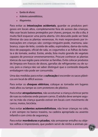 GUIA PRÁTICO PARA O AGENTE COMUNITÁRIO DE SAÚDE



        Quedas de alturas;
        Acidentes automobilísticos;
        Afogamentos.
Para evitar as intoxicações acidentais, guardar os produtos peri-
gosos em locais altos, completamente fora do acesso das crianças.
Não usar locais baixos protegidos por chaves, porque, no dia a dia, é
muito fácil esquecer uma porta aberta. Um descuido pode ser fatal.
Eliminar da casa as plantas venenosas. As mais responsáveis por in-
toxicações em crianças são: comigo-ninguém-pode, mamona, saia-
branca, copo-de-leite, costela-de-adão, espirradeira, dama-da-noite,
bico-de-papagaio, oficial-de-sala, os cogumelos e as folhas da bata-
ta e do tomate, aveloz. Existe, ainda, lista muito grande de vegetais
capazes de provocar envenenamentos. Procure conhecer as plantas
tóxicas da sua região para orientar as famílias. Evite colocar produtos
de limpeza em frascos de doces, garrafas de refrigerantes ou de su-
cos, pois a criança não vai saber distinguir que o conteúdo daquela
embalagem não pode ser consumido.
Uma das medidas para evitar a sufocação é esconder os sacos plásti-
cos em local de difícil acesso.
Para evitar os choques elétricos, coloque as tomadas em lugares
mais altos ou tampe-as com protetores de plástico.
Para evitar atropelamentos, não acostumar a criança a brincar perto
de ruas ou rodovias onde passam carros. O adulto deve sempre segu-
rar na mão da criança quando estiver em locais com movimento de
carros, motos, bicicleta.
Para evitar acidentes automobilísticos, não levar crianças no colo,
e sim sempre no banco traseiro, na cadeira apropriada ou assento
infantil e com cinto de segurança.
Para evitar mordeduras e picadas, não armazenar entulho ou obje-
tos velhos e imprestáveis, que podem servir de ninho a animais pe-
                                                                          71
 