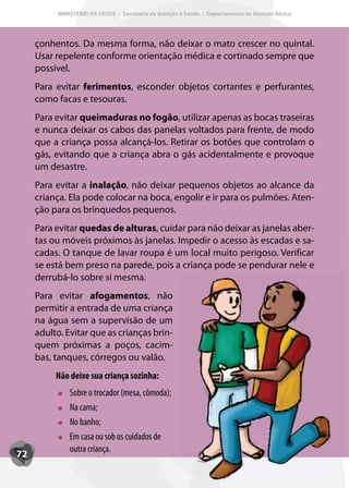 MINISTÉRIO DA SAÚDE / Secretaria de Atenção à Saúde / Departamento de Atenção Básica




     çonhentos. Da mesma forma, não deixar o mato crescer no quintal.
     Usar repelente conforme orientação médica e cortinado sempre que
     possível.
     Para evitar ferimentos, esconder objetos cortantes e perfurantes,
     como facas e tesouras.
     Para evitar queimaduras no fogão, utilizar apenas as bocas traseiras
     e nunca deixar os cabos das panelas voltados para frente, de modo
     que a criança possa alcançá-los. Retirar os botões que controlam o
     gás, evitando que a criança abra o gás acidentalmente e provoque
     um desastre.
     Para evitar a inalação, não deixar pequenos objetos ao alcance da
     criança. Ela pode colocar na boca, engolir e ir para os pulmões. Aten-
     ção para os brinquedos pequenos.
     Para evitar quedas de alturas, cuidar para não deixar as janelas aber-
     tas ou móveis próximos às janelas. Impedir o acesso às escadas e sa-
     cadas. O tanque de lavar roupa é um local muito perigoso. Verificar
     se está bem preso na parede, pois a criança pode se pendurar nele e
     derrubá-lo sobre si mesma.
     Para evitar afogamentos, não
     permitir a entrada de uma criança
     na água sem a supervisão de um
     adulto. Evitar que as crianças brin-
     quem próximas a poços, cacim-
     bas, tanques, córregos ou valão.
          Não deixe sua criança sozinha:
              Sobre o trocador (mesa, cômoda);
              Na cama;
              No banho;
              Em casa ou sob os cuidados de
              outra criança.
72
 