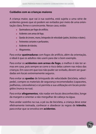 GUIA PRÁTICO PARA O AGENTE COMUNITÁRIO DE SAÚDE



Cuidados com as crianças maiores

A criança maior, que vai à rua sozinha, está sujeita a uma série de
acidentes graves que só podem ser evitados por meio de uma orien-
tação clara, firme e convincente. Nesse caso, estão:
         Queimaduras por fogos de artifício;
         Acidentes com armas de fogo;
         Quedas de árvores, muros, brinquedos de velocidade (patins, bicicletas e skates);
         Ferimentos cortantes e perfurantes;
         Acidentes de trânsito;
         Afogamentos.
Para evitar queimaduras com fogos de artifício, além da orientação,
o ideal é que os adultos não usem para dar o bom exemplo.
Para evitar os acidentes com armas de fogo, o melhor é não ter ar-
mas em casa, pois sempre se corre o risco delas caírem nas mãos das
crianças. Em caso em que isso não puder ser evitado, devem ser guar-
dadas em locais extremamente seguros.
Para evitar as quedas de brinquedo de velocidade (bicicleta, velocí-
pede), compre os materiais de segurança recomendados (capacetes,
joelheiras, cotoveleiras) e só permita a sua utilização em locais prote-
gidos (nunca na rua).
Para evitar afogamentos, não nadar em locais desconhecidos, longe
da margem e orientar a não mergulhar de cabeça na água.
Para andar sozinho na rua, a pé ou de bicicleta, a criança deve estar
efetivamente treinada, conhecer e obedecer às regras de trânsito,
para evitar que se envolva em acidentes.




                                                                                             73
 