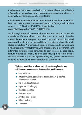 MINISTÉRIO DA SAÚDE / Secretaria de Atenção à Saúde / Departamento de Atenção Básica




     A adolescência é uma etapa da vida compreendida entre a infância e
     a fase adulta, marcada por um complexo processo de crescimento e
     desenvolvimento físico, moral e psicológico.
     A lei brasileira considera adolescente a faixa etária de 12 a 18 anos.
     Para mais informações, consultar o Estatuto da Criança e do Adoles-
     cente – Lei nº 8.069, de 13/7/1990, disponível em:
     www.planalto.gov.br/ccivil/LEIS/L8069.htm
     Conforme já abordado, seu trabalho requer uma relação de vínculo
     e confiança. Para trabalhar com adolescentes, essa relação é funda-
     mental. Entender a fase pela qual estão passando, estar disponível
     para ouvi-los, dentro da sua realidade, respeitar a diversidade de
     ideias, sem julgar. A promoção à saúde e prevenção de agravos para
     o adolescente deve ser desenvolvida pela equipe em integração com
     diferentes instituições na comunidade, como a escola, ação social,
     cultura, grupos de jovens, de arte, capoeira, hip hop, entre outros.
     Deve-se aproveitar para divulgar informações, ajudando no esclare-
     cimento de dúvidas e na sensibilização da comunidade.

            Você deve identificar os adolescentes de sua área e planejar suas
            atividades considerando que é necessário orientá-los sobre:
                 Esquema vacinal;
                 Sexualidade: doenças sexualmente transmissíveis (DST), HIV/Aids,
                 anticoncepção, gravidez;
                 Uso de álcool e outras drogas;
                 Importância da educação;
                 Violência e acidentes;
                 Riscos no trânsito;
                 Atividade física e saúde;
                 Hábitos saudáveis;
                 Saúde bucal.
76
 
