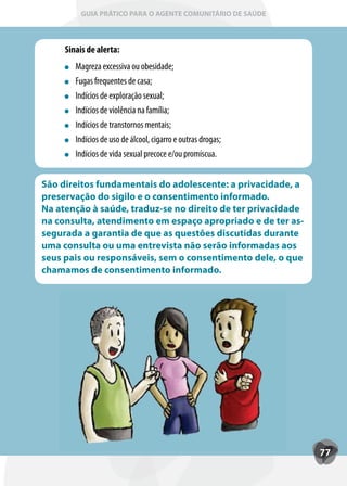 GUIA PRÁTICO PARA O AGENTE COMUNITÁRIO DE SAÚDE



     Sinais de alerta:
        Magreza excessiva ou obesidade;
        Fugas frequentes de casa;
        Indícios de exploração sexual;
        Indícios de violência na família;
        Indícios de transtornos mentais;
        Indícios de uso de álcool, cigarro e outras drogas;
        Indícios de vida sexual precoce e/ou promíscua.


São direitos fundamentais do adolescente: a privacidade, a
preservação do sigilo e o consentimento informado.
Na atenção à saúde, traduz-se no direito de ter privacidade
na consulta, atendimento em espaço apropriado e de ter as-
segurada a garantia de que as questões discutidas durante
uma consulta ou uma entrevista não serão informadas aos
seus pais ou responsáveis, sem o consentimento dele, o que
chamamos de consentimento informado.




                                                              77
 