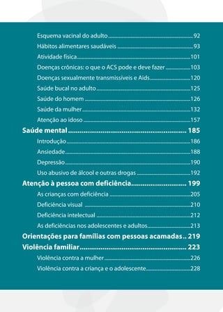 Esquema vacinal do adulto ................................................................. 92
      Hábitos alimentares saudáveis .......................................................... 93
      Atividade física .......................................................................................101
      Doenças crônicas: o que o ACS pode e deve fazer ...................103
      Doenças sexualmente transmissíveis e Aids ...............................120
      Saúde bucal no adulto ........................................................................125
      Saúde do homem .................................................................................126
      Saúde da mulher ...................................................................................132
      Atenção ao idoso ..................................................................................157
Saúde mental .............................................................. 185
      Introdução ...............................................................................................186
      Ansiedade ................................................................................................188
      Depressão ................................................................................................190
      Uso abusivo de álcool e outras drogas .........................................192
Atenção à pessoa com deficiência............................. 199
      As crianças com deficiência ..............................................................205
      Deficiência visual .................................................................................210
      Deficiência intelectual ........................................................................212
      As deficiências nos adolescentes e adultos.................................213
Orientações para famílias com pessoas acamadas .. 219
Violência familiar ........................................................ 223
      Violência contra a mulher ..................................................................226
      Violência contra a criança e o adolescente..................................228
 
