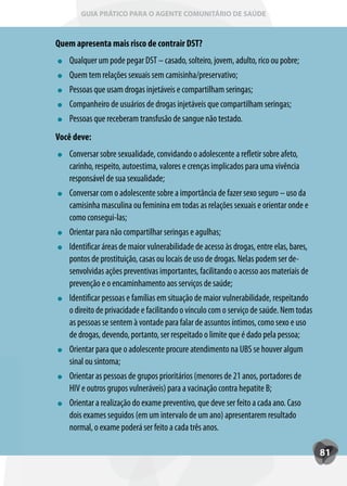 GUIA PRÁTICO PARA O AGENTE COMUNITÁRIO DE SAÚDE



Quem apresenta mais risco de contrair DST?
   Qualquer um pode pegar DST – casado, solteiro, jovem, adulto, rico ou pobre;
   Quem tem relações sexuais sem camisinha/preservativo;
   Pessoas que usam drogas injetáveis e compartilham seringas;
   Companheiro de usuários de drogas injetáveis que compartilham seringas;
   Pessoas que receberam transfusão de sangue não testado.
Você deve:
   Conversar sobre sexualidade, convidando o adolescente a refletir sobre afeto,
   carinho, respeito, autoestima, valores e crenças implicados para uma vivência
   responsável de sua sexualidade;
   Conversar com o adolescente sobre a importância de fazer sexo seguro – uso da
   camisinha masculina ou feminina em todas as relações sexuais e orientar onde e
   como consegui-las;
   Orientar para não compartilhar seringas e agulhas;
   Identificar áreas de maior vulnerabilidade de acesso às drogas, entre elas, bares,
   pontos de prostituição, casas ou locais de uso de drogas. Nelas podem ser de-
   senvolvidas ações preventivas importantes, facilitando o acesso aos materiais de
   prevenção e o encaminhamento aos serviços de saúde;
   Identificar pessoas e famílias em situação de maior vulnerabilidade, respeitando
   o direito de privacidade e facilitando o vínculo com o serviço de saúde. Nem todas
   as pessoas se sentem à vontade para falar de assuntos íntimos, como sexo e uso
   de drogas, devendo, portanto, ser respeitado o limite que é dado pela pessoa;
   Orientar para que o adolescente procure atendimento na UBS se houver algum
   sinal ou sintoma;
   Orientar as pessoas de grupos prioritários (menores de 21 anos, portadores de
   HIV e outros grupos vulneráveis) para a vacinação contra hepatite B;
   Orientar a realização do exame preventivo, que deve ser feito a cada ano. Caso
   dois exames seguidos (em um intervalo de um ano) apresentarem resultado
   normal, o exame poderá ser feito a cada três anos.

                                                                                        81
 