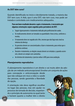 MINISTÉRIO DA SAÚDE / Secretaria de Atenção à Saúde / Departamento de Atenção Básica




     As DST têm cura?

     Quando identificada no início e devidamente tratada, a maioria das
     DST tem cura. A Aids, que é uma DST, não tem cura, mas pode ser
     tratada e controlada com medicamentos adequados.
         Para um bom resultado durante e após o tratamento, é necessário que
         algumas orientações sejam seguidas pelos portadores de DST:
              Seguir rigorosamente o tratamento indicado pelo profissional de saúde;
              Os medicamentos devem ser tomados na quantidade e hora certas, conforme a
              receita;
              O tratamento deve ser seguido até o fim, mesmo que não haja mais sinal ou
              sintoma da doença;
              Os parceiros devem ser conscientizados a fazer o tratamento, para evitar que o
              problema continue;
              Durante o tratamento, as relações sexuais devem ser evitadas e, quando ocorre-
              rem, devem ser sempre com camisinha;
              Ao término do tratamento, é preciso voltar à UBS para nova avaliação.

     Planejamento reprodutivo

     O planejamento reprodutivo é um direito e vai muito além da ado-
     ção de um método anticoncepcional. Envolve um conjunto de ações
     para concepção e anticoncepção desde
     que não coloque em risco a vida e a saúde
     das pessoas, sendo garantida a liberdade
     de opção.
     A orientação não deve significar escolher
     no lugar das pessoas, mas sim ajudar no
     processo de tomada de decisão, respeitan-
     do o princípio de autonomia no qual tanto
     o homem quanto a mulher têm o direito
82
 