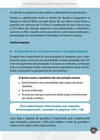 GUIA PRÁTICO PARA O AGENTE COMUNITÁRIO DE SAÚDE



de decidir se querem ou não realizar o planejamento reprodutivo.
Embora o adolescente tenha o direito de decidir e programar se
deseja ou não ter filhos, em que época de sua vida e como tê-los, a
gravidez em menores de 15 anos é considerada de risco. Nesse caso
o ACS deve dar atenção especial a essa adolescente e orientá-la a
procurar a UBS o quanto antes para iniciar o pré-natal e estimular a
participação do companheiro e familiares em todas as etapas.

Anticoncepção


   A importância do uso de preservativo e da dupla proteção:
O papel mais importante da anticoncepção é assegurar que o ado-
lescente possa vivenciar sua sexualidade e esteja protegido das DST
e de uma gravidez não planejada. O acesso aos métodos contracep-
tivos e à orientação sobre o planejamento reprodutivo deve ser faci-
litado e discutido na perspectiva de seus direitos.

       Os direitos sexuais e reprodutivos têm como princípios centrais:
          Decidir livremente e com responsabilidade sobre a própria vida sexual e
          reprodutiva;
          T
          Ter acesso à informação;
          T
          Ter acesso aos meios para o exercício dos direitos sexuais, livre de discrimina-
          ção, coerção ou violência.

       Para informações relacionadas aos métodos
    anticoncepcionais, consultar as páginas 139 e 140.

Caso haja a suspeita de gravidez, é importante que a adolescente
seja orientada a procurar a UBS para realizar o teste de gravidez e
iniciar o pré-natal o mais cedo possível.
                                                                                             83
 