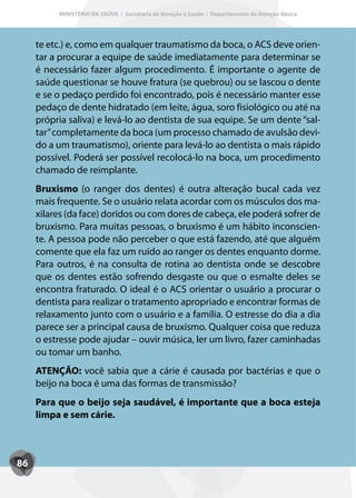 MINISTÉRIO DA SAÚDE / Secretaria de Atenção à Saúde / Departamento de Atenção Básica




     te etc.) e, como em qualquer traumatismo da boca, o ACS deve orien-
     tar a procurar a equipe de saúde imediatamente para determinar se
     é necessário fazer algum procedimento. É importante o agente de
     saúde questionar se houve fratura (se quebrou) ou se lascou o dente
     e se o pedaço perdido foi encontrado, pois é necessário manter esse
     pedaço de dente hidratado (em leite, água, soro fisiológico ou até na
     própria saliva) e levá-lo ao dentista de sua equipe. Se um dente “sal-
     tar” completamente da boca (um processo chamado de avulsão devi-
     do a um traumatismo), oriente para levá-lo ao dentista o mais rápido
     possível. Poderá ser possível recolocá-lo na boca, um procedimento
     chamado de reimplante.
     Bruxismo (o ranger dos dentes) é outra alteração bucal cada vez
     mais frequente. Se o usuário relata acordar com os músculos dos ma-
     xilares (da face) doridos ou com dores de cabeça, ele poderá sofrer de
     bruxismo. Para muitas pessoas, o bruxismo é um hábito inconscien-
     te. A pessoa pode não perceber o que está fazendo, até que alguém
     comente que ela faz um ruído ao ranger os dentes enquanto dorme.
     Para outros, é na consulta de rotina ao dentista onde se descobre
     que os dentes estão sofrendo desgaste ou que o esmalte deles se
     encontra fraturado. O ideal é o ACS orientar o usuário a procurar o
     dentista para realizar o tratamento apropriado e encontrar formas de
     relaxamento junto com o usuário e a família. O estresse do dia a dia
     parece ser a principal causa de bruxismo. Qualquer coisa que reduza
     o estresse pode ajudar – ouvir música, ler um livro, fazer caminhadas
     ou tomar um banho.
     ATENÇÃO: você sabia que a cárie é causada por bactérias e que o
     beijo na boca é uma das formas de transmissão?
     Para que o beijo seja saudável, é importante que a boca esteja
     limpa e sem cárie.



86
 