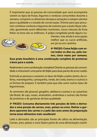 MINISTÉRIO DA SAÚDE / Secretaria de Atenção à Saúde / Departamento de Atenção Básica




     É importante que as pessoas da comunidade que você acompanha
     variem os tipos de frutas, legumes e verduras consumidos durante a
     semana, comprem os alimentos da época (estação) e estejam atentas
     para a qualidade e o estado de conservação. Oriente para que procu-
     rem combinar verduras e legumes de maneira que o prato fique colo-
     rido, garantindo assim diferentes nutrientes. Sucos naturais de fruta
     feitos na hora são os melhores. A polpa congelada perde alguns nu-
                                         trientes, mas ainda é uma opção
                                         melhor que os sucos artificiais,
                                         em pó ou em caixinha.
                                     4º PASSO: Coma feijão com ar-
                                     roz todos os dias ou, pelo me-
                                     nos, cinco vezes por semana.
     Esse prato brasileiro é uma combinação completa de proteínas
     e bom para a saúde.
     Realmente é uma combinação completa! Oriente as pessoas da comuni-
     dade a misturarem uma parte de feijão para duas partes de arroz cozido.
     Estimule as pessoas a variarem os tipos de feijão usados (preto, da co-
     lônia, manteiguinha, carioquinha, verde, de corda, branco e outros) e
     as formas de preparo. E também para que elas usem outros tipos de
     leguminosas.
     As sementes (de girassol, gergelim, abóbora e outras) e as castanhas
     (do Brasil, de caju, nozes, amendoim, amêndoas e outras) são fontes
     de proteínas e de gorduras de boa qualidade.
     5º PASSO: Consuma diariamente três porções de leite e deriva-
     dos e uma porção de carnes, aves, peixes ou ovos. Retirar a gor-
     dura aparente das carnes e a pele das aves antes da preparação
     torna esses alimentos mais saudáveis!
     Leite e derivados são as principais fontes de cálcio na alimentação.
     Carnes, aves, peixes e ovos fazem parte de uma alimentação nutriti-
96
 