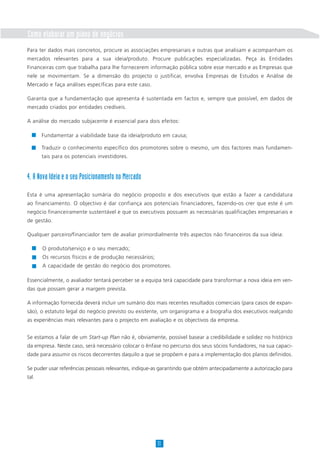 Como elaborar um plano de negócios
Para ter dados mais concretos, procure as associações empresariais e outras que analisam e acompanham os
mercados relevantes para a sua ideia/produto. Procure publicações especializadas. Peça às Entidades
Financeiras com que trabalha para lhe fornecerem informação pública sobre esse mercado e as Empresas que
nele se movimentam. Se a dimensão do projecto o justificar, envolva Empresas de Estudos e Análise de
Mercado e faça análises específicas para este caso.
Garanta que a fundamentação que apresenta é sustentada em factos e, sempre que possível, em dados de
mercado criados por entidades credíveis.
A análise do mercado subjacente é essencial para dois efeitos:
4. A Nova Ideia e o seu Posicionamento no Mercado
Esta é uma apresentação sumária do negócio proposto e dos executivos que estão a fazer a candidatura
ao financiamento. O objectivo é dar confiança aos potenciais financiadores, fazendo-os crer que este é um
negócio financeiramente sustentável e que os executivos possuem as necessárias qualificações empresariais e
de gestão.
Qualquer parceiro/financiador tem de avaliar primordialmente três aspectos não financeiros da sua ideia:
O produto/serviço e o seu mercado;
Os recursos físicos e de produção necessários;
A capacidade de gestão do negócio dos promotores.
Essencialmente, o avaliador tentará perceber se a equipa terá capacidade para transformar a nova ideia em ven-
das que possam gerar a margem prevista.
A informação fornecida deverá incluir um sumário dos mais recentes resultados comerciais (para casos de expan-
são), o estatuto legal do negócio previsto ou existente, um organigrama e a biografia dos executivos realçando
as experiências mais relevantes para o projecto em avaliação e os objectivos da empresa.
Se estamos a falar de um Start-up Plan não é, obviamente, possível basear a credibilidade e solidez no histórico
da empresa. Neste caso, será necessário colocar o ênfase no percurso dos seus sócios fundadores, na sua capaci-
dade para assumir os riscos decorrentes daquilo a que se propõem e para a implementação dos planos definidos.
Se puder usar referências pessoais relevantes, indique-as garantindo que obtém antecipadamente a autorização para
tal.
11
Fundamentar a viabilidade base da ideia/produto em causa;
Traduzir o conhecimento específico dos promotores sobre o mesmo, um dos factores mais fundamen-
tais para os potenciais investidores.
 
