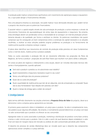 Como elaborar um plano de negócios
A produção pode implicar compromissos significativos com investimento de capital para espaço e equipamen-
tos, o que pode obrigar a financiamentos elevados.
Para uma pequena empresa ou associação, isto pode implicar riscos demasiado elevados que podem tornar
o projecto não atractivo para os potenciais financiadores.
É possível reduzir o capital exigido através de sub-contratação de produção a outras empresas e através de
instrumentos financeiros de aquisição/aluguer de certos tipos de equipamento e maquinaria. No entanto,
estas estratégias devem ser ponderadas contra a necessidade de se conseguir um nível de produção suficien-
temente elevado e de qualidade, por forma a satisfazer os clientes. Os potenciais investidores irão querer
comprovar que foi conseguido um bom compromisso entre a contenção do capital necessário e as soluções
escolhidas, e analisar se estas soluções poderão originar problemas na produção e no fornecimento de
matéria prima quando a empresa começar a operar.
O plano deve identificar que mecanismos de controlo de produção estão previstos em áreas fundamentais
como o nível de stocks, matéria prima e produto acabado.
Todos os custos associados à produção têm de ser claramente reflectidos nas projecções do Plano de
Negócios, de forma a produzir projecções de cash-flow fiáveis que resultam num plano sólido e adequado.
Em anexo ao plano de negócios e relativamente a esta secção, devem ser incluídas descrições técnicas rele-
vantes e licenças/patentes, quando aplicável.
14
Será você a produzir o produto ou irá subcontratar esse trabalho?
Qual é exactamente a maquinaria necessária e qual é o seu custo?
Temos uma definição clara do processo produtivo?
Quais são os custos de produção?
Qual a quantidade de matéria prima que tem de ser adquirida, será ela armazenada ou comprada? Quais
são os seus fornecedores? Que relações tem previstas com eles?
Qual é o tempo de entrega após a ordem de compra?
6. Estratégia Comercial
Após termos definido claramente nas secções anteriores a Proposta Única de Valor do projecto, dever-se-á
demonstrar como a empresa pensa apresentá-la ao mercado.
O primeiro passo essencial e óbvio é estabelecer um preço para o produto. Se este é completamente novo,
isto poderá causar algumas dificuldades. No entanto, é normalmente possível determinar um preço com base
no valor acrescentado que o produto irá oferecer ao seu consumidor.
Agregando todos os custos associados à produção, marketing e distribuição do produto numa base unitária
criamos o valor mínimo para o produto. Este é o valor a partir do qual devemos depois estabelecer o valor
final com base em margens típicas de mercado ou análises de valor acrescentado percebido pelo Cliente.
O desenho do processo de vendas (Marketing) deve ser iniciado assim que o desenho das componentes
operacionais estiver completo e o preço definido.
 