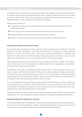 Como elaborar um plano de negócios
Será também essencial acrescentar uma projecção consistente das actividades comerciais correntes da empre-
sa necessárias para suportar as projecções de vendas, como o volume de ordens de compra, níveis de venda
para com os clientes chave, histórico do crescimento do mercado dentro daquele sector de actividade, etc,
especialmente para os casos de projectos de expansão ou viabilização.
Alguns pontos fundamentais:
Projecções de Cash Flow (Cash Flow Forecast)
Uma vez preparadas as projecções de vendas, é possível calcular as projecções de cash-flow para o horizonte
temporal do seu Plano de Negócios. Estas serão, essencialmente uma estimativa da posição líquida de
Tesouraria da Empresa numa base mensal. A projecção de cash-flow vai possibilitar o cruzamento entre
entradas de fundos vindas das Vendas (Receitas) e as Despesas previsíveis: custos fixos como as rendas,
salários, juros de empréstimos, etc, ou custos variáveis como o custo de matérias primas.
Alguns destes pagamentos ocorrerão numa base mensal, enquanto outros terão intervalos mais irregulares,
como as compras de materiais ou investimentos de capital nos edifícios e em equipamento, criando desfasa-
mentos entre as entradas e saídas de fundos.
Normalmente, haverá ainda um desfasamento temporal típico entre a compra das matérias primas, a pro-
dução, a venda e o recebimento dos clientes. Grande parte dos clientes espera poder pagar, por exemplo, a
30, 60 ou 90 dias após a entrega da mercadoria, consoante o sector de actividade. A empresa precisa de ser
capaz de financiar o custo da compra dos materiais necessários ao processo produtivo e eventuais tempos de
armazenagem, apesar das condições de pagamento dos seus clientes.
É, por isso, frequente acontecer que muitas empresas tenham cash-flow fortemente negativo apesar de ter
um nível positivo de valor de vendas e mesmo de resultados. Isto acontece sobretudo no caso de empresas
jovens, quando o investimento de capital e os custos associados ao início de actividade podem pesar signi-
ficativamente em valores de Vendas ainda não muito elevados.
É essencial contemplar no plano de negócios uma provisão de fundo de maneio suficiente, quer em forma de
capital próprio, quer em financiamentos bancários, para cobrir os encargos relacionados com este ponto.
Projecção de Break-Even (Break-Even Forecast)
A última confirmação sobre a viabilidade de um negócio é dada pela demonstração do “break-even point”,
que ocorre - de uma forma simplificada - quando o valor das receitas é igual à soma dos custos fixos e dos
custos variáveis, ou seja, quando começam a existir resultados operacionais positivos.
16
O negócio tem ordens de compra confirmadas? Que pesquisa de mercado existe para suportar as
projecções de vendas?
Quais e quantos são os clientes que deverão fazer compras durante o primeiro ano?
Preparou projecções de vendas para cada grupo principal de produtos?
Preparou um sistema de actualização de projecções de vendas com intervalos regulares?
 