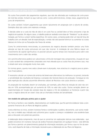 Como elaborar um plano de negócios
Os custos fixos provêm dos pagamentos regulares, que não são afectados por mudanças de curto prazo
do nível das vendas. Incluem-se aqui rubricas como custos administrativos, rendas, taxas, pagamentos de
juros de empréstimos.
Os custos variáveis incluem pagamentos que variam tipicamente em proporção com o volume de vendas.
Exemplos disto são custos com materiais e energia.
A decisão sobre se o custo da mão de obra é um custo fixo ou variável deve se feita consoante o tipo de
negócio em questão. Em alguns casos, o trabalho pode ser avaliado numa base de “freelance” ou de subcon-
tratação, por forma a cumprir tarefas específicas. Em outros casos, a empresa pode reter um tipo de força de
trabalho com um elevado nível de especialização, e então não será possível diminuir ou aumentar os custos
laborais em linha com as flutuações dos fluxos de vendas.
Como foi anteriormente mencionado, os promotores do negócio deverão também prestar uma forte
atenção ao tipo de custos estruturais em que irão incorrer. A instalação de uma fábrica requer um
investimento de capital significativo e é possível calcular quanto tempo será necessário para cobrir este
investimento com o valor das vendas.
Um caminho alternativo poderia ser subcontratar a linha de montagem dos componentes, situação em que
o custo variável dos componentes comprados será mais elevado que os custos fixos do primeiro caso, mas
o break-even seria conseguido muito mais cedo.
Em termos gerais, quanto mais cedo o break-even é alcançado, mais atractivo é o negócio para os poten-
ciais financiadores.
É necessário calcular um número de cenários de break-even alternativos (os melhores e os piores), testando
a sensibilidade dos resultados da Empresa a variações dos factores básicos de produção. Consegue-se isto
pela repetição dos cálculos assumindo diferentes valores de Receitas e de custos directos e variáveis.
As projecções de resultados devem ser analisadas, por exemplo, pelo efeito da redução do valor das ven-
das em 10% acompanhadas por um aumento de 10% no valor dos custos. Outras variações devem ser
experimentadas em função das variáveis base do negócio a fim de estabelecer as fronteiras a partir das
quais o negócio deixa de ser viável. Estas são as chamadas Análises de Sensibilidade.
Um modelo de aplicação prática para o ajudar
Por forma a facilitar o seu trabalho, desenvolvemos um modelo base, que lhe permitirá elaborar toda a com-
ponente financeira de um Plano de Negócios padrão.
Como referimos no início, existem inúmeras fontes e combinações e poderá, obviamente, usar outros mode-
los, mas o modelo aqui indicado será suficiente para o ajudar a começar e estabelecer uma excelente base
para a discussão com potenciais parceiros.
A elaboração desta componente, mais do que se concentrar em explicações teóricas mais elaboradas - que
poderá encontrar em inúmeros manuais de análise financeira disponíveis em qualquer livraria - está definida
por forma a permitir um preenchimento gradual da informação necessária, por forma a que no fim do exer-
cício, você disponha de toda a informação necessária para a elaboração do seu Plano de Negócios.
17
 