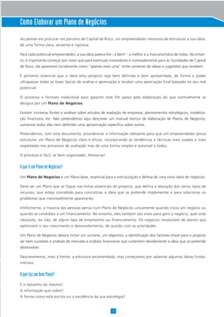 Como Elaborar um Plano de Negócios
Ao pensar em procurar um parceiro de Capital de Risco, um empreendedor necessita de estruturar a sua ideia,
de uma forma clara, atraente e rigorosa.
Para cada potencial empreendedor, a sua ideia parece-lhe - e bem! - a melhor e a mais prioritária de todas. No entan-
to, é importante começar por notar que para eventuais investidores e nomeadamente para as Sociedades de Capital
de Risco, ela aparecerá inicialmente como “apenas mais uma” entre centenas de ideias e sugestões que recebem.
É portanto essencial que a ideia e/ou projecto seja bem definida e bem apresentada, de forma a poder
ultrapassar todas as fases típicas de análise e apreciação e receber uma apreciação final baseada no seu real
potencial.
O processo e formato tradicional para garantir este fim passa pela elaboração do que normalmente se
designa por um Plano de Negócios.
Existem inúmeras fontes e análises sobre estudos de avaliação de empresas, planeamentos estratégicos, modeliza-
ção financeira, etc. Não pretendemos aqui descrever um manual teórico de elaboração de Planos de Negócios,
sumarizar todos eles nem defender uma aproximação específica sobre outras.
Pretendemos, com este documento, providenciar a informação relevante para que um empreendedor possa
estruturar um Plano de Negócios claro e eficaz, incorporando as tendências e técnicas mais usadas e mais
respeitadas nos processos de avaliação mas de uma forma simples e acessível a todos.
O processo é fácil, se bem organizado. Atreva-se!
O que é um Plano de Negócios?
Um Plano de Negócios é um Plano base, essencial para a estruturação e defesa de uma nova ideia de negócios.
Deve ser um Plano que se foque nas linhas essenciais do projecto, que defina a alocação dos vários tipos de
recursos, que esteja concebido para concretizar a ideia que se pretende implementar e para solucionar os
problemas que inevitavelmente aparecerão.
Infelizmente, a maioria das pessoas pensa num Plano de Negócios unicamente quando inicia um negócio ou
quando se candidata a um financiamento. No entanto, eles também são vitais para gerir o negócio, quer este
necessite, ou não, de algum tipo de empréstimo ou financiamento. Os negócios necessitam de planos que
optimizem o seu crescimento e desenvolvimento, de acordo com as prioridades.
Um Plano de Negócios deverá incluir um sumário, um objectivo, a identificação dos factores-chave para o projecto
ser bem sucedido e análises de mercado e análises financeiras que sustentem devidamente a ideia que se pretende
desenvolver.
Descreveremos, mais à frente, a estrutura recomendada, mas começamos por salientar algumas ideias funda-
mentais.
O que faz um Bom Plano?
É o tamanho do mesmo?
A informação que cobre?
A forma como está escrito ou a excelência da sua estratégia?
1
 