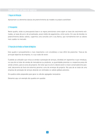Como elaborar um plano de negócios
1. Regras de Utilização
Apresentam os elementos básicos de preenchimento do modelo na própria worksheet.
2. Pressupostos
Neste quadro, estão os pressupostos base e as regras previsionais como sejam as taxas de crescimento esti-
madas, as taxas de juro e de actualização, prazo médio de pagamentos, entre outros. Em caso de dúvidas no
preenchimento destes valores, sugerimos uma consulta com o seu Banco, que normalmente tem os valores
mais usados no mercado.
3. Projecções de Vendas ou Volume de Negócios
Este quadro é provavelmente o mais importante e em simultâneo o mais difícil de preencher. Trata-se do
principal objectivo da empresa, é a sua razão de existir.
É pedido ao utilizador que inclua as vendas e prestação de serviços, divididas em segmentos e que introduza,
no caso de se tratar de vendas de mercadorias ou produtos, as quantidades previstas e o respectivo preço de
venda unitário, para os anos do projecto. De notar que no ano 0, deverá existir o maior conservadorismo pos-
sível, decorrente do facto de estarmos perante o ano de arranque do projecto. No caso de se tratar de uma
empresa de prestação de serviços deverão ser estimados os valores globais previstos.
Os quadros estão preparados para gerar os cálculos agregados necessários.
Deixamos aqui um exemplo dos quadros em questão:
19
 