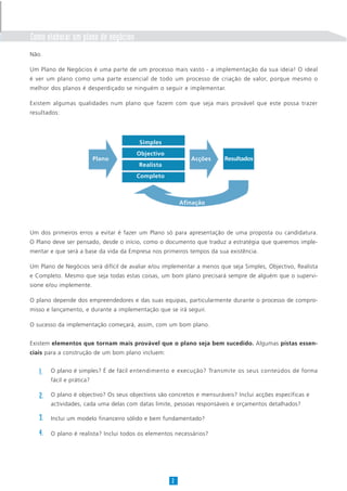 Como elaborar um plano de negócios
Não.
Um Plano de Negócios é uma parte de um processo mais vasto - a implementação da sua ideia! O ideal
é ver um plano como uma parte essencial de todo um processo de criação de valor, porque mesmo o
melhor dos planos é desperdiçado se ninguém o seguir e implementar.
Existem algumas qualidades num plano que fazem com que seja mais provável que este possa trazer
resultados:
Um dos primeiros erros a evitar é fazer um Plano só para apresentação de uma proposta ou candidatura.
O Plano deve ser pensado, desde o início, como o documento que traduz a estratégia que queremos imple-
mentar e que será a base da vida da Empresa nos primeiros tempos da sua existência.
Um Plano de Negócios será difícil de avaliar e/ou implementar a menos que seja Simples, Objectivo, Realista
e Completo. Mesmo que seja todas estas coisas, um bom plano precisará sempre de alguém que o supervi-
sione e/ou implemente.
O plano depende dos empreendedores e das suas equipas, particularmente durante o processo de compro-
misso e lançamento, e durante a implementação que se irá seguir.
O sucesso da implementação começará, assim, com um bom plano.
Existem elementos que tornam mais provável que o plano seja bem sucedido. Algumas pistas essen-
ciais para a construção de um bom plano incluem:
O plano é simples? É de fácil entendimento e execução? Transmite os seus conteúdos de forma
fácil e prática?
O plano é objectivo? Os seus objectivos são concretos e mensuráveis? Inclui acções específicas e
actividades, cada uma delas com datas limite, pessoas responsáveis e orçamentos detalhados?
Inclui um modelo financeiro sólido e bem fundamentado?
O plano é realista? Inclui todos os elementos necessários?
2
Simples
Objectivo
Realista
Completo
Plano Acções Resultados
Afinação
1.
2.
3.
4.
 