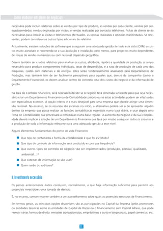 35
necessária pode incluir relatórios sobre as vendas por tipo de produto, as vendas por cada cliente, vendas por del-
egado/vendedor, vendas originadas por visitas, e vendas realizadas por contacto telefónico. Fichas de cliente serão
necessárias para indicar as visitas e telefonemas efectuados, as vendas realizadas e opiniões manifestadas. Se rele-
vantes, podem considerar-se outros tipos adicionais de relatório.
Actualmente, existem soluções de software que asseguram uma adequada gestão de todo este ciclo (CRM) a cus-
tos muito acessíveis e recomenda-se a sua avaliação e instalação, pelo menos, para projectos muito dependentes
de forças de vendas numerosas ou com razoável dispersão geográfica.
Devem também ser criados relatórios para analisar os custos, eficiência, rapidez e qualidade de produção, o tempo
necessário para produzir componentes individuais, taxas de desperdícios, e a taxa de produção de cada uma das
máquinas, custos com materiais e de energia. Estes serão tendencialmente analisados pelo Departamento de
Produção, mas também têm de ser facilmente perceptíveis para aqueles que, dentro da companhia (como o
Departamento Financeiro), os devem analisar dentro do contexto total dos custos do negócio e da informação de
gestão.
Na área do Controlo Financeiro, será necessário decidir se o negócio terá dimensão suficiente para que seja neces-
sário criar um Departamento Financeiro ou de Contabilidade próprio ou se estas actividades podem ser efectuadas
por especialistas externos. A opção interna é a mais desejável para uma empresa que planeie atingir uma dimen-
são razoável. No entanto, se os recursos são escassos no início, a alternativa poderá ser o de aproveitar alguém
dentro da empresa que possa realizar as funções contabilísticas essenciais numa base diária, e usar depois uma
firma de Contabilidade que processará a informação numa base regular. O aumento do negócio e da sua complex-
idade deverá implicar a criação de um Departamento Financeiro que terá por missão assegurar todos os circuitos e
a produção de toda a informação relevante para uma adequada gestão a este nível.
Alguns elementos fundamentais do ponto de vista Financeiro
Que tipo de contabilista e forma de contabilidade é que foi escolhido?
Que tipo de controlo de informação será produzido e com que frequência?
Que outros tipos de controlo do negócio vão ser implementados (produção, pessoal, qualidade,
ambiental…)?
Que sistemas de informação se vão usar?
Quem serão os auditores?
9. Investimento necessário
Os passos anteriormente dados conduzem, normalmente, a que haja informação suficiente para permitir aos
potenciais investidores uma tomada de decisão.
É, no entanto, comum recorrer também a um aconselhamento sobre quais as potenciais estruturas de financiamento.
Em termos gerais, as principais opções disponíveis são as participações no Capital da Empresa (pelos promotores
ou entidades terceiras como as entidades de Capital de Risco) ou o financiamento com Capital Alheio, que pode
revestir várias formas de divida: emissões obrigacionistas, empréstimos a curto e longo prazo, papel comercial, etc.
Como elaborar um plano de negócios
 
