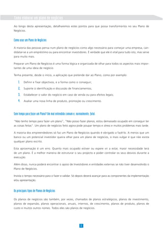 Como elaborar um plano de negócios
Ao longo desta apresentação, detalharemos estes pontos para que possa transformá-los no seu Plano de
Negócios.
Como usar um Plano de Negócios
A maioria das pessoas pensa num plano de negócios como algo necessário para começar uma empresa, can-
didatar-se a um empréstimo ou para encontrar investidores. É verdade que ele é vital para tudo isto, mas serve
para muito mais.
Preparar um Plano de Negócios é uma forma lógica e organizada de olhar para todos os aspectos mais impor-
tantes de uma ideia de negócio.
Tenha presente, desde o início, a aplicação que pretende dar ao Plano, como por exemplo:
Definir e fixar objectivos, e a forma como o conseguir;
Suporte à identificação e discussão de financiamentos;
Estabelecer o valor do negócio em caso de venda ou para efeitos legais;
Avaliar uma nova linha de produto, promoção ou crescimento.
Sem tempo para fazer um Plano? Um mal entendido comum e, normalmente, fatal.
“Não tenho tempo para fazer um plano”, “Não posso fazer planos, estou demasiado ocupado em conseguir ter
as coisas feitas”. Um plano de negócios feito agora pode poupar tempo e stress e muitos problemas mais tarde.
A maioria dos empreendedores só faz um Plano de Negócios quando é obrigado a fazê-lo. A menos que um
banco ou um potencial investidor queira olhar para um plano de negócios, o mais vulgar é que não exista
qualquer plano escrito.
Esta aproximação é um erro. Quanto mais ocupado estiver ou espere vir a estar, maior necessidade terá
de um plano. É a melhor maneira de estruturar o seu projecto e poder controlar os seus desvios durante a
execução.
Além disso, nunca poderá encontrar o apoio de Investidores e entidades externas se não tiver desenvolvido o
Plano de Negócios.
Invista o tempo necessário para o fazer e validar. Só depois deverá avançar para as componentes da implementação
e/ou apresentação.
Os principais tipos de Planos de Negócios
Os planos de negócios são também, por vezes, chamados de planos estratégicos, planos de investimento,
planos de expansão, planos operacionais, anuais, internos, de crescimento, planos de produto, planos de
custo e muitos outros nomes. Todos eles são planos de negócios.
3
1.
2.
3.
4.
 