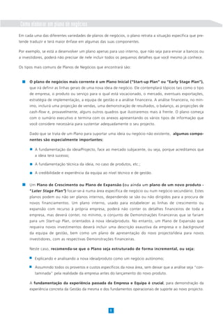Como elaborar um plano de negócios
Em cada uma das diferentes variedades de planos de negócios, o plano retrata a situação específica que pre-
tende traduzir e terá maior ênfase em algumas das suas componentes.
Por exemplo, se está a desenvolver um plano apenas para uso interno, que não seja para enviar a bancos ou
a investidores, poderá não precisar de nele incluir todos os pequenos detalhes que você mesmo já conhece.
Os tipos mais comuns de Planos de Negócios que encontrará são:
4
O plano de negócios mais corrente é um Plano Inicial (“Start-up Plan” ou “Early Stage Plan”),
que irá definir as linhas gerais de uma nova ideia de negócio. Ele contemplará tópicos tais como o tipo
de empresa, o produto ou serviço para o qual está vocacionado, o mercado, eventuais exportações,
estratégia de implementação, a equipa de gestão e a análise financeira. A análise financeira, no mín-
imo, incluirá uma projecção de vendas, uma demonstração de resultados, o balanço, as projecções de
cash-flow e, provavelmente, alguns outros quadros que ilustraremos mais à frente. O plano começa
com o sumário executivo e termina com os anexos apresentando os vários tipos de informação que
você considere necessária para sustentar adequadamente o seu projecto.
Dado que se trata de um Plano para suportar uma ideia ou negócio não existente, algumas compo-
nentes são especialmente importantes:
A fundamentação da ideia/Projecto, face ao mercado subjacente, ou seja, porque acreditamos que
a ideia terá sucesso;
A fundamentação técnica da ideia, no caso de produtos, etc.;
A credibilidade e experiência da equipa ao nível técnico e de gestão.
Um Plano de Crescimento ou Plano de Expansão (ou ainda um plano de um novo produto -
“Later Stage Plan”) focar-se-á numa área específica de negócio ou num negócio secundário. Estes
planos podem ou não ser planos internos, dependendo se são ou não dirigidos para a procura de
novos financiamentos. Um plano interno, usado para estabelecer as linhas de crescimento ou
expansão com recurso à própria empresa, poderá não conter os detalhes financeiros de toda a
empresa, mas deverá conter, no mínimo, o conjunto de Demonstrações Financeiras que se fariam
para um Start-up Plan, orientados à nova ideia/produto. No entanto, um Plano de Expansão que
requeira novos investimentos deverá incluir uma descrição exaustiva da empresa e o background
da equipa de gestão, bem como um plano de apresentação do novo projecto/ideia para novos
investidores, com as respectivas Demonstrações Financeiras.
Neste caso, recomenda-se que o Plano seja estruturado de forma incremental, ou seja:
Explicando e analisando a nova ideia/produto como um negócio autónomo;
Assumindo todos os proveitos e custos específicos da nova área, sem deixar que a análise seja “con-
taminada” pela realidade da empresa antes do lançamento do novo produto.
A fundamentação da experiência passada da Empresa e Equipa é crucial, para demonstração da
experiência concreta da Gestão da mesma e dos fundamentos operacionais de suporte ao novo projecto.
 