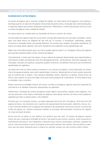 Como elaborar um plano de negócios
7
Que dimensão deve ter um Plano de Negócios
O número de páginas não é uma boa unidade de medida. Um texto denso de 20 páginas e sem gráficos é
tão longo quanto um plano de 35 páginas entrecortado de pontos chave, ilustrações úteis sobre localizações,
e mapas de negócio que ilustrem projecções importantes. Infelizmente, a maioria das pessoas continua a usar
o número de páginas como unidade de medida.
Um plano deverá ser medido pela sua facilidade de leitura e espírito de síntese.
Um bom plano de negócios deve dar ao seu leitor uma boa ideia geral dos seus principais conteúdos, mesmo
após uma breve leitura em diagonal de não mais de 15 minutos. A formatação, sublinhados, espaços
em branco e ilustrações fazem uma grande diferença. Os sumários são, também, de grande importância. Os
pontos principais devem aparecer com tanta frequência como aparecem numa apresentação oral.
Alguns dos mais práticos planos para uso interno podem apenas conter 5 ou 10 páginas. Planos de negócios
para grandes empresas podem conter centenas de páginas.
Concretamente, a maior parte dos planos iniciais e planos de expansão desenvolvidos para apresentações a
nível exterior contêm normalmente entre 20 a 40 páginas de texto - de fácil leitura, texto bem espaçado, com
marcações, ilustrado com gráficos e pequenos quadros financeiros. Os detalhes financeiros são normalmente
apresentados em apêndices.
Um plano será mais ou menos extenso consoante a sua natureza e propósito. Incluirá descrições da compa-
nhia e da equipa de gestão, para serem apresentadas a terceiros. Necessitará de um bom sumário executivo
que se sustenha por si próprio. Inclui pesquisa detalhada, planos, desenhos ou plantas. Estará escrito de
forma a que suporte um escrutínio legal como parte duma proposta de investimento. A forma deverá focar
o conteúdo e não o contrário.
Muitos concursos ou entidades limitam, por norma, um plano a 30 páginas, algumas vezes 40, raramente 50,
incluindo-se aí os detalhes financeiros apresentados nos apêndices.
Infelizmente, a limitação do número de páginas conduz alguns concorrentes a opções muito negativas, uma
vez que procuram incluir toda a informação em páginas muito densas escritas com letras muito pequenas,
acabando por fazer os planos piores e não melhores.
Diríamos que, em situações normais, um plano adequado terá entre 20 e 50 páginas. Terá entre 20 e 30
páginas de texto, não contando com os gráficos de apresentação de localizações, desenhos, menus, etc.,
e não contando também com as páginas dos apêndices das projecções financeiras mensais, resumos dos
chefes de equipa, etc. Deverá acrescentar também as principais demonstrações financeiras do negócio
no corpo principal do plano.
Nunca encurte um plano se isso implicar tirar gráficos que são úteis. O número de páginas importa
menos do que a necessária facilidade de leitura. Use gráficos para ilustrar números, assim aumentará o
entendimento da leitura. Use fotografias e desenhos para mostrar localizações, produtos, exemplos de
menus, fotos de produtos e outras ilustrações tanto quanto possível. No entanto, não use gráficos supér-
fluos que não sejam relevantes para a matéria em questão, porque isso não tornará o plano melhor.
 
