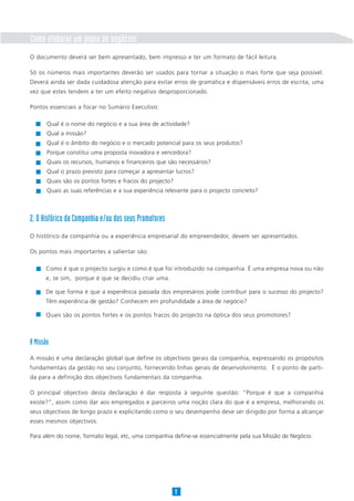 Como elaborar um plano de negócios
O documento deverá ser bem apresentado, bem impresso e ter um formato de fácil leitura.

Só os números mais importantes deverão ser usados para tornar a situação o mais forte que seja possível.
Deverá ainda ser dada cuidadosa atenção para evitar erros de gramática e dispensáveis erros de escrita, uma
vez que estes tendem a ter um efeito negativo desproporcionado.

Pontos essenciais a focar no Sumário Executivo:

       Qual é o nome do negócio e a sua área de actividade?
       Qual a missão?
       Qual é o âmbito do negócio e o mercado potencial para os seus produtos?
       Porque constitui uma proposta inovadora e vencedora?
       Quais os recursos, humanos e financeiros que são necessários?
       Qual o prazo previsto para começar a apresentar lucros?
       Quais são os pontos fortes e fracos do projecto?
       Quais as suas referências e a sua experiência relevante para o projecto concreto?



2. O Histórico da Companhia e/ou dos seus Promotores
O histórico da companhia ou a experiência empresarial do empreendedor, devem ser apresentados.

Os pontos mais importantes a salientar são:

      Como é que o projecto surgiu e como é que foi introduzido na companhia. É uma empresa nova ou não
      e, se sim, porque é que se decidiu criar uma.

      De que forma é que a experiência passada dos empresários pode contribuir para o sucesso do projecto?
      Têm experiência de gestão? Conhecem em profundidade a área de negócio?

      Quais são os pontos fortes e os pontos fracos do projecto na óptica dos seus promotores?



A Missão
A missão é uma declaração global que define os objectivos gerais da companhia, expressando os propósitos
fundamentais da gestão no seu conjunto, fornecendo linhas gerais de desenvolvimento. É o ponto de parti-
da para a definição dos objectivos fundamentais da companhia.

O principal objectivo desta declaração é dar resposta à seguinte questão: “Porque é que a companhia
existe?”, assim como dar aos empregados e parceiros uma noção clara do que é a empresa, melhorando os
seus objectivos de longo prazo e explicitando como o seu desempenho deve ser dirigido por forma a alcançar
esses mesmos objectivos.

Para além do nome, formato legal, etc, uma companhia define-se essencialmente pela sua Missão de Negócio.




                                                          9
 