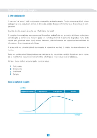 Como elaborar um plano de negócios
3. O Mercado Subjacente

O mercado é a “arena” onde os planos da empresa irão ser levados a cabo. É muito importante definir o mer-
cado para o novo produto em termos de dimensão, estádio de desenvolvimento, tipos de clientes e de com-
petidores.

Quantos clientes existem e qual a sua influência no mercado?

O tamanho do mercado ou o consumo anual do produto será definido em termos do âmbito do projecto em
consideração. O tamanho do mercado pode ser avaliado pelo nível do consumo do produto numa dada
cidade, país, grupo de países ou no mundo inteiro ou, alternativamente, em segmentos bem definidos de
clientes com determinadas características.

A acrescentar ao tamanho global do mercado, é importante ter claro o estádio de desenvolvimento do
mesmo.

Existe um padrão natural de evolução para a maior parte dos mercados e o estádio do ciclo em que o merca-
do se encontrar irá afectar significativamente a estratégia de negócio que deve ser adoptada.

As fases típicas podem ser sumarizadas como se segue:


   1.   Embrionário
   2.   Crescimento
   3.   Maturidade
   4.   Declínio



O ciclo de vida típico de um produto

                    vendas

                     Desenvolvimento   Crescimento         Maturidade             Declínio




                                                                                         tempo




                                                     10
 