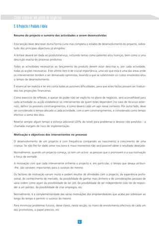 Como elaborar um plano de negócios
5. O Projecto / Produto / Ideia

Resumo do projecto e sumário das actividades a serem desenvolvidas


Esta secção deve descrever duma forma curta mas completa o estádio de desenvolvimento do projecto, sobre-
tudo dos principais objectivos já atingidos.

A ênfase deverá ser dada ao produto/serviço, incluindo temas como patentes e/ou licenças, bem como a uma
descrição exacta do processo produtivo.

Todas as actividades necessárias ao lançamento do produto devem estar descritas e, por cada actividade,
todas as acções necessárias. Este último item é de crucial importância, uma vez que esta é uma das áreas onde
os intervenientes tendem a ser demasiado optimistas, levando a que se subestimem os custos envolvidos e/ou
o tempo de desenvolvimento.

É essencial ser realista e ter em conta todas as possíveis dificuldades, para que estes factos possam ser traduzi-
dos nas projecções financeiras.

Como exercício de reflexão, e apesar de poder não ser explícito no plano de negócios, será aconselhável para
cada actividade ou acção estabelecer os intervenientes de quem estes dependem (no caso de recursos exter-
nos), definir os possíveis constrangimentos, e como deverá cada um agir nesse contexto. Por outro lado, deve
ser considerado o tempo alocado a cada actividade, com e sem constrangimentos, e considerado como tempo
efectivo a soma dos dois.

Reserve sempre algum tempo e esforço adicional (20% do total) para problemas e desvios não previstos - a
chamada margem de risco de implementação.


Motivação e objectivos dos intervenientes no processo

O desenvolvimento de um projecto é com frequência comparado ao nascimento e crescimento de uma
criança. Se não lhe for dado amor nos bons e maus momentos não será possível obter o resultado desejado.

Normalmente, quando um projecto começa, só tem um activo: as pessoas que o promovem e a sua motivação
e força de vontade.

A motivação com que cada interveniente enfrenta o projecto e, em particular, o tempo que deseja atribuir-
-lhe, são variáveis importantes para o sucesso do mesmo.

Os factores de motivação variam muito e podem resultar de afinidades com o projecto, da experiência profis-
sional, do conhecimento de mercado, da possibilidade de ganhar mais dinheiro e de considerações pessoais de
vária ordem como sejam da possibilidade de ser útil, da possibilidade de ser independente (não ter de respon-
der a um patrão), da possibilidade de criar empregos, etc.

Normalmente, é a complementaridade das várias motivações dos empreendedores que acaba por sobressair ao
longo do tempo e permitir o sucesso do mesmo.

Para minimizar problemas futuros, deixe claros, nesta secção, os níveis de envolvimento efectivos de cada um
dos promotores, o papel previsto, etc.



                                                       12
 