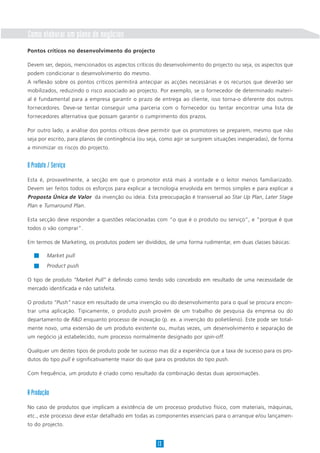 Como elaborar um plano de negócios
Pontos críticos no desenvolvimento do projecto

Devem ser, depois, mencionados os aspectos críticos do desenvolvimento do projecto ou seja, os aspectos que
podem condicionar o desenvolvimento do mesmo.
A reflexão sobre os pontos críticos permitirá antecipar as acções necessárias e os recursos que deverão ser
mobilizados, reduzindo o risco associado ao projecto. Por exemplo, se o fornecedor de determinado materi-
al é fundamental para a empresa garantir o prazo de entrega ao cliente, isso torna-o diferente dos outros
fornecedores. Deve-se tentar conseguir uma parceria com o fornecedor ou tentar encontrar uma lista de
fornecedores alternativa que possam garantir o cumprimento dos prazos.

Por outro lado, a análise dos pontos críticos deve permitir que os promotores se preparem, mesmo que não
seja por escrito, para planos de contingência (ou seja, como agir se surgirem situações inesperadas), de forma
a minimizar os riscos do projecto.


O Produto / Serviço
Esta é, provavelmente, a secção em que o promotor está mais à vontade e o leitor menos familiarizado.
Devem ser feitos todos os esforços para explicar a tecnologia envolvida em termos simples e para explicar a
Proposta Única de Valor da invenção ou ideia. Esta preocupação é transversal ao Star Up Plan, Later Stage
Plan e Turnaround Plan.

Esta secção deve responder a questões relacionadas com “o que é o produto ou serviço”, e “porque é que
todos o vão comprar”.

Em termos de Marketing, os produtos podem ser divididos, de uma forma rudimentar, em duas classes básicas:

         Market pull
         Product push

O tipo de produto “Market Pull” é definido como tendo sido concebido em resultado de uma necessidade de
mercado identificada e não satisfeita.

O produto “Push” nasce em resultado de uma invenção ou do desenvolvimento para o qual se procura encon-
trar uma aplicação. Tipicamente, o produto push provém de um trabalho de pesquisa da empresa ou do
departamento de R&D enquanto processo de inovação (p. ex. a invenção do polietileno). Este pode ser total-
mente novo, uma extensão de um produto existente ou, muitas vezes, um desenvolvimento e separação de
um negócio já estabelecido, num processo normalmente designado por spin-off.

Qualquer um destes tipos de produto pode ter sucesso mas diz a experiência que a taxa de sucesso para os pro-
dutos do tipo pull é significativamente maior do que para os produtos do tipo push.

Com frequência, um produto é criado como resultado da combinação destas duas aproximações.


A Produção
No caso de produtos que implicam a existência de um processo produtivo físico, com materiais, máquinas,
etc., este processo deve estar detalhado em todas as componentes essenciais para o arranque e/ou lançamen-
to do projecto.


                                                     13
 