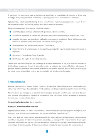 Como elaborar um plano de negócios
O Marketing é o processo no qual se identificam e quantificam as necessidades do cliente e se define uma
estratégia clara para as satisfazer, envolvendo, se possível, profissionais com experiência nesta área.

Após definida a estratégia de Marketing, deverão ser definidos e implementados os circuitos e canais de ven-
das que são a base do processo de comunicação com o potencial comprador.

Os elementos essenciais deste tipo de estratégias incluem:

      A identificação de um leque suficientemente grande de potenciais clientes;

      A criação de segmentos de clientes alvo, de acordo com critérios de segmentação a definir caso a caso;

      A escolha dos canais que deverão ser explorados: directos como Vendedores, Canal Telefónico ou Lojas
      Próprias ou indirectos como alianças com parceiros de distribuição, etc;

      Desenvolvimento dos elementos de Imagem e Comunicação;

      Desenvolvimento de uma Estratégia de Vendas eficaz, antecipando argumentos contra as resistências e as
      objecções;

      Montagem e Formação das Forças de Vendas;

      Identificação das acções de Marketing relevantes.

Deverá assim ser criado um plano que contemple as acções a desenvolver, as forças de vendas a envolver, os
distribuidores, os agentes, formas de aconselhamento e a produção de meios publicitários adequados. A
gestão e monitorização deste plano tem de ser efectiva, por forma a assegurar que são executadas as acções
em causa, com a periodicidade certa, e que os resultados são devidamente alcançados.




7. Projecções Financeiras
As projecções financeiras básicas: Vendas, Projecções de Cash-flow e Rentabilidade serão o último elemento
vital para a determinação da viabilidade e atractividade da sua ideia para parceiros e potenciais investidores.

Recomendamos que nesta parte, se possível, recorra ao apoio de alguém com formação nesta área. De qual-
quer maneira, descrevemos os conceitos e fundamentos base, de forma a permitir a elaboração adequada
também desta componente do plano.

Os conceitos fundamentais são os seguintes:

Projecções de Vendas (Sales Forecast)

As projecções de vendas são a base fundamental da componente quantitativa do seu plano de negócios, não
devem ser uma série de números caídos do céu como resultado de “boas intenções”.

Esta é uma área que recebe sempre atenção especial dos potenciais financiadores durante a apreciação da
candidatura e que será alvo de inúmeras análises e questões. As projecções têm necessariamente de ser supor-
tadas pela informação descrita nos capítulos precedentes (dimensão do mercado, necessidades dos clientes,
segmentação de clientes, estádio de desenvolvimento do mercado, forças e fraquezas dos concorrentes...).



                                                       15
 